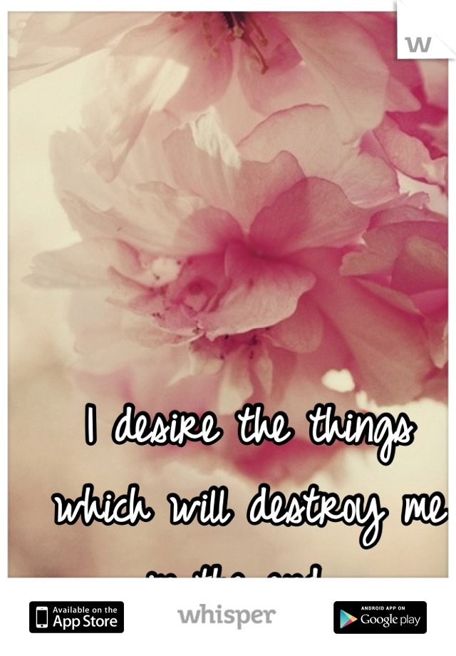 I desire the things which will destroy me in the end. 
