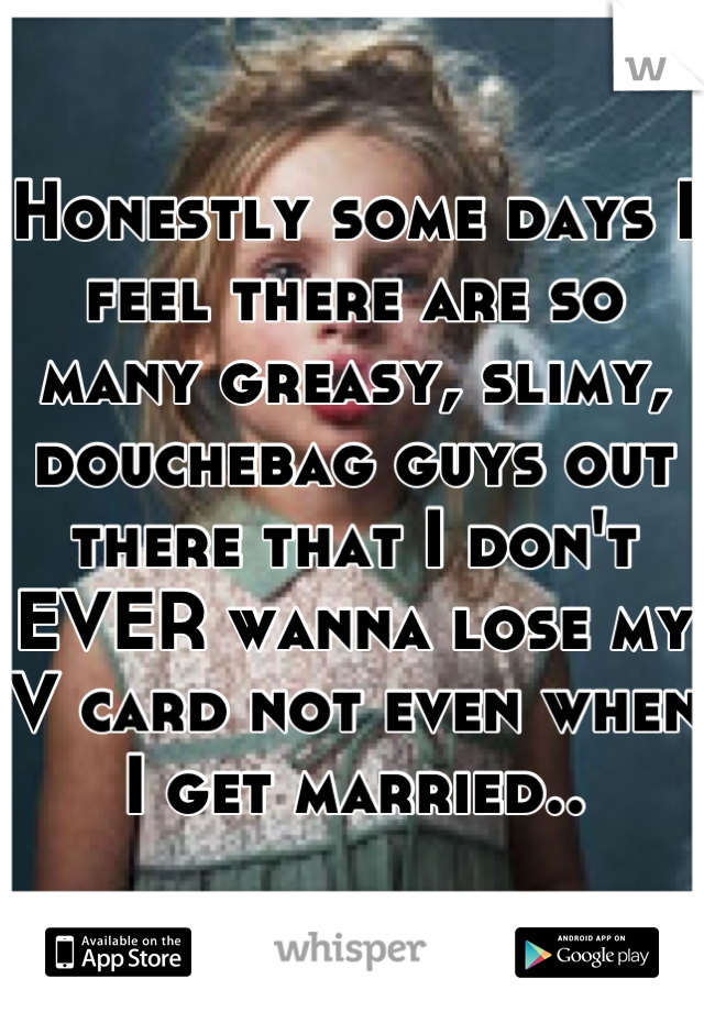 Honestly some days I feel there are so many greasy, slimy, douchebag guys out there that I don't EVER wanna lose my V card not even when I get married..