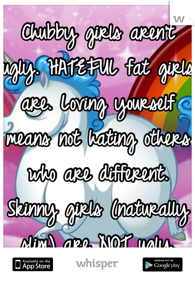 Chubby girls aren't ugly. HATEFUL fat girls are. Loving yourself means not hating others who are different. Skinny girls (naturally slim) are NOT ugly.