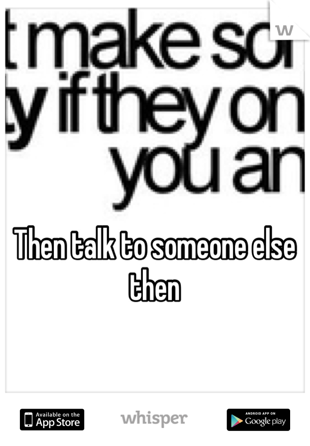 Then talk to someone else then