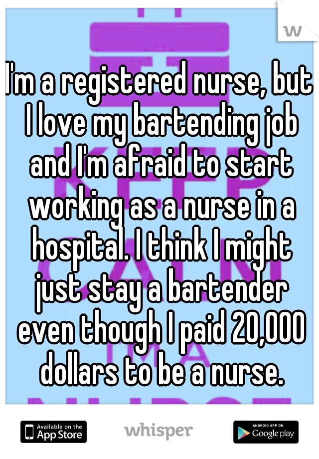 I'm a registered nurse, but I love my bartending job and I'm afraid to start working as a nurse in a hospital. I think I might just stay a bartender even though I paid 20,000 dollars to be a nurse.