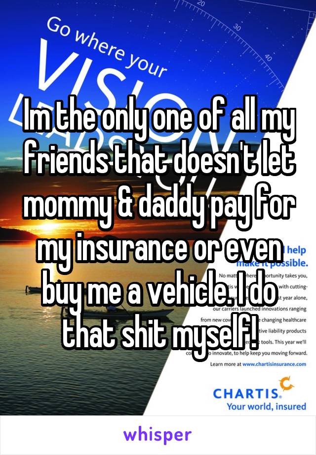 Im the only one of all my friends that doesn't let mommy & daddy pay for my insurance or even buy me a vehicle. I do that shit myself!