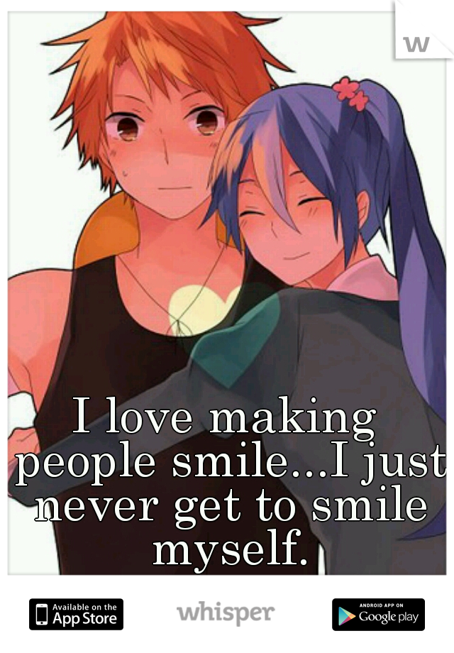 I love making people smile...I just never get to smile myself.
