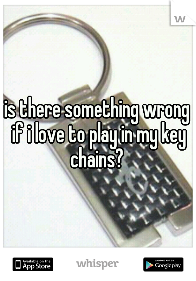 is there something wrong if i love to play in my key chains? 