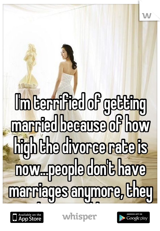 I'm terrified of getting married because of how high the divorce rate is now...people don't have marriages anymore, they have weddings.