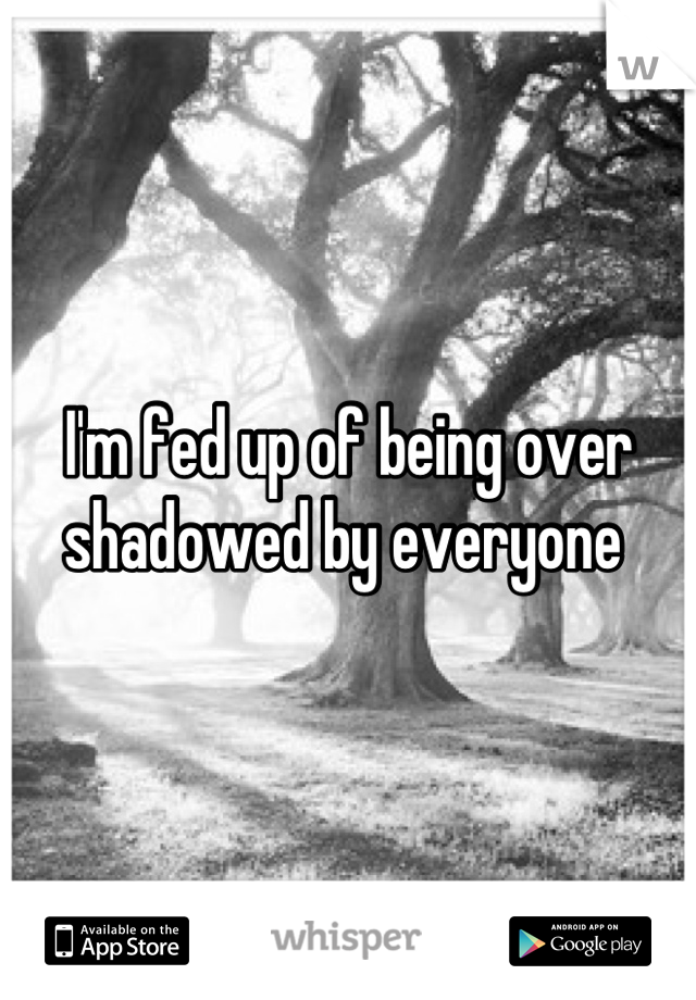 I'm fed up of being over shadowed by everyone 
