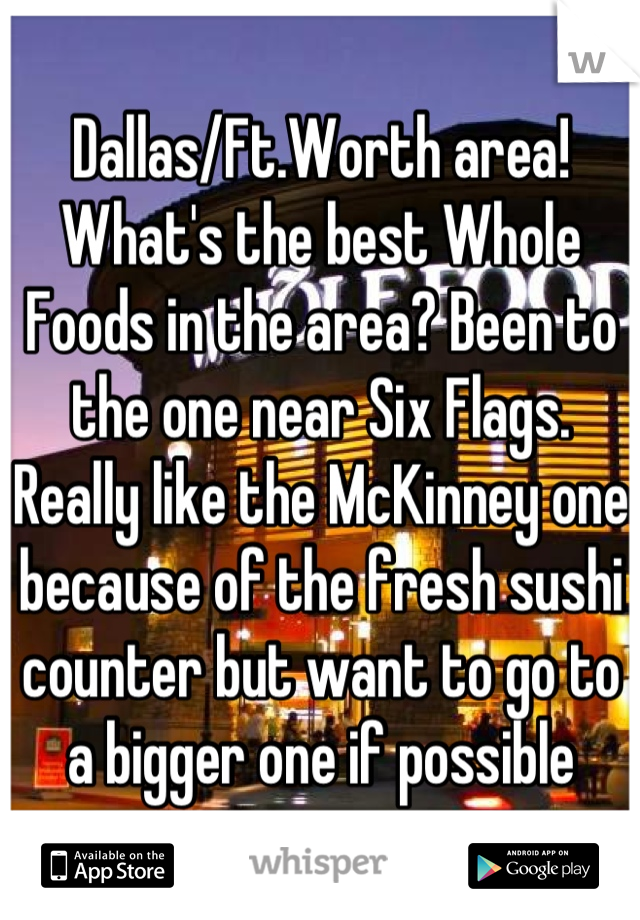 Dallas/Ft.Worth area! What's the best Whole Foods in the area? Been to the one near Six Flags. Really like the McKinney one because of the fresh sushi counter but want to go to a bigger one if possible