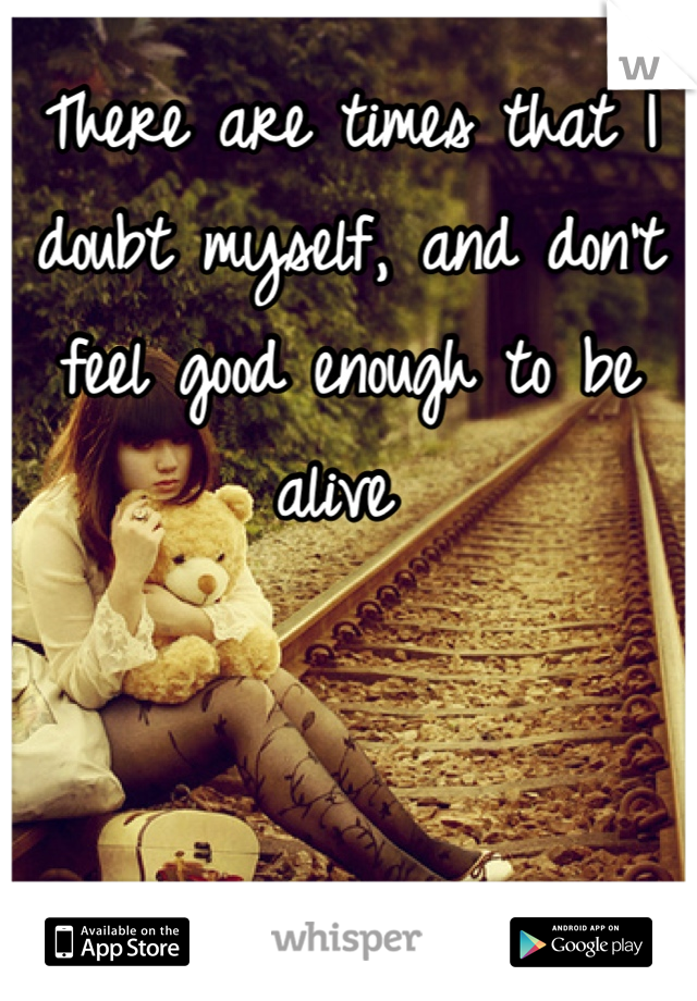 There are times that I doubt myself, and don't feel good enough to be alive 