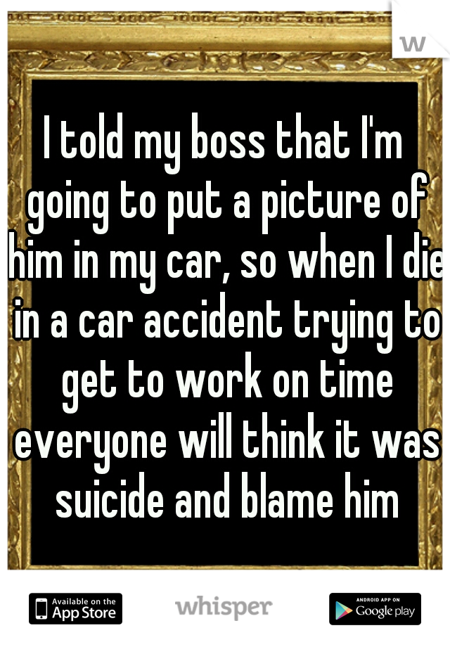 I told my boss that I'm going to put a picture of him in my car, so when I die in a car accident trying to get to work on time everyone will think it was suicide and blame him