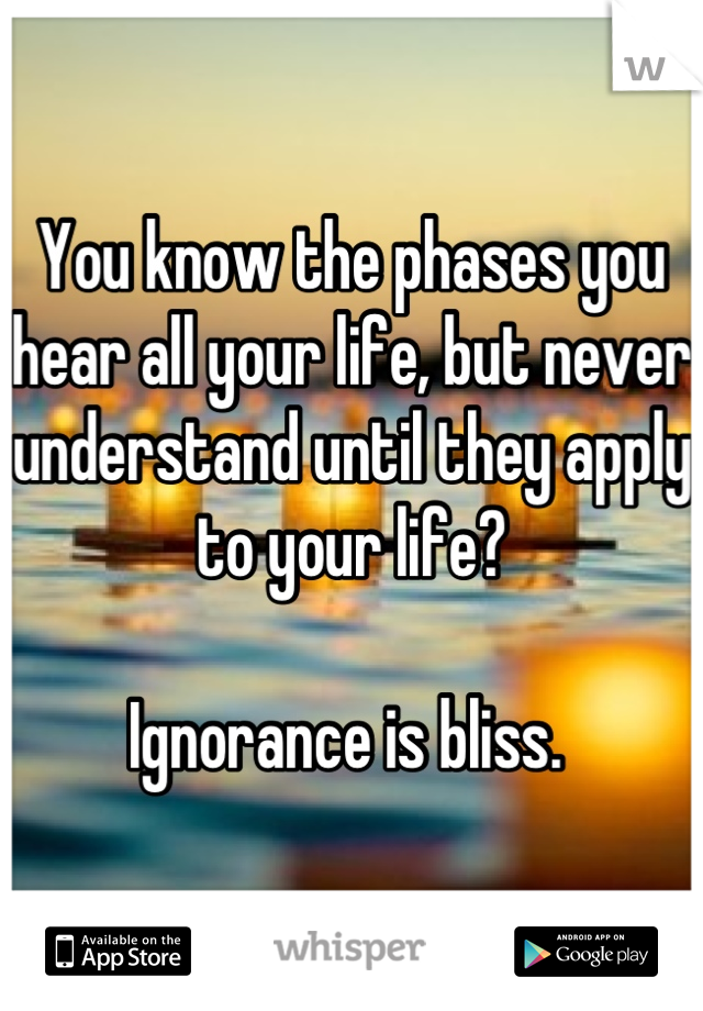 You know the phases you hear all your life, but never understand until they apply to your life?

Ignorance is bliss. 