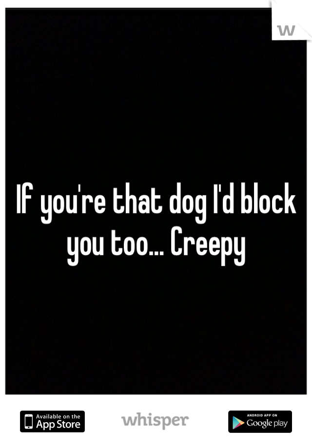 If you're that dog I'd block you too... Creepy
