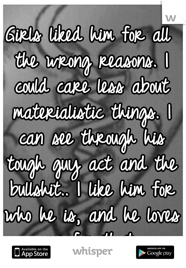 Girls liked him for all the wrong reasons. I could care less about materialistic things. I can see through his tough guy act and the bullshit.. I like him for who he is, and he loves me for that.