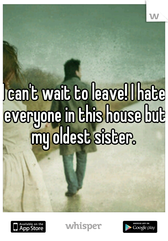 I can't wait to leave! I hate everyone in this house but my oldest sister. 