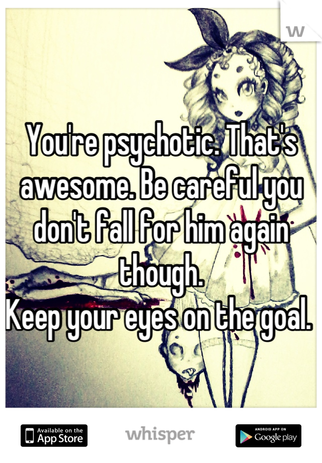 You're psychotic. That's awesome. Be careful you don't fall for him again though. 
Keep your eyes on the goal. 