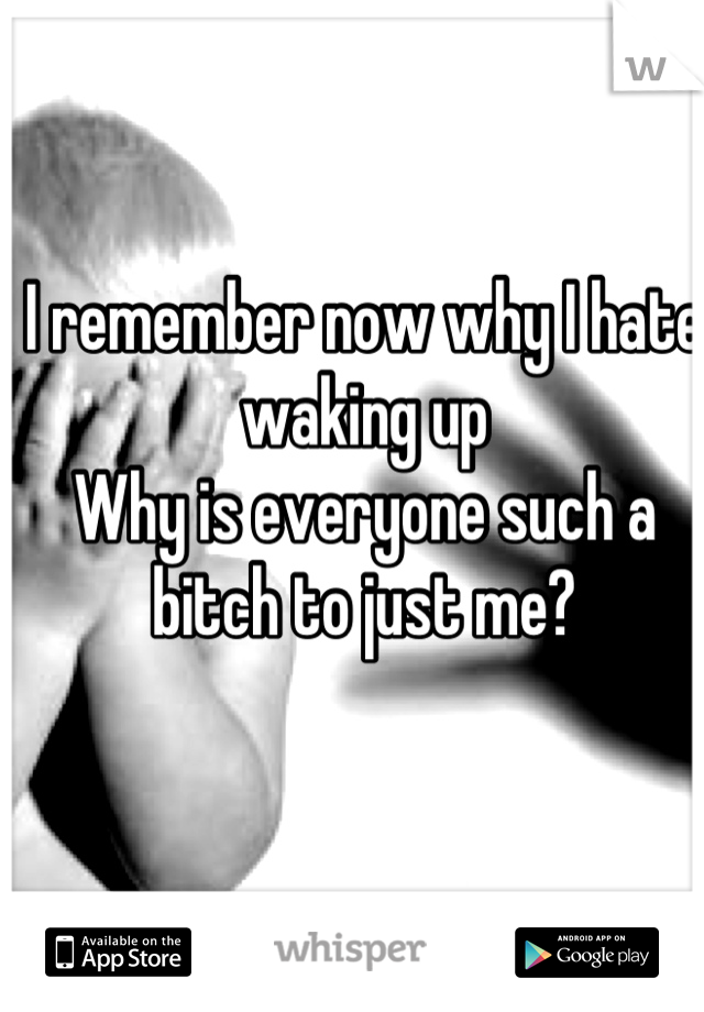 I remember now why I hate waking up 
Why is everyone such a bitch to just me?