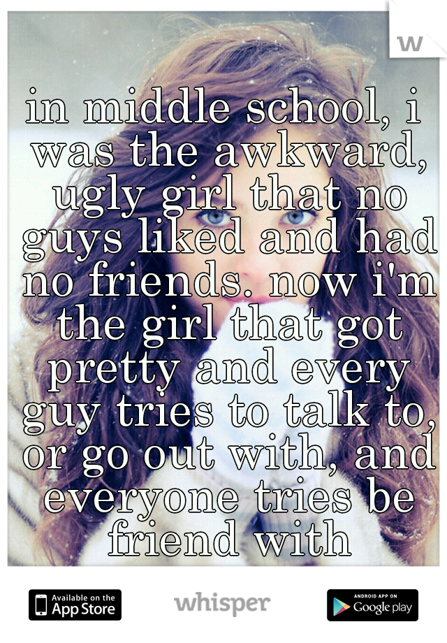 in middle school, i was the awkward, ugly girl that no guys liked and had no friends. now i'm the girl that got pretty and every guy tries to talk to, or go out with, and everyone tries be friend with