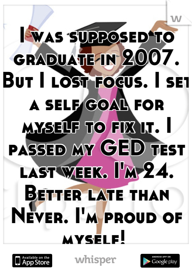 I was supposed to graduate in 2007. But I lost focus. I set a self goal for myself to fix it. I passed my GED test last week. I'm 24. Better late than Never. I'm proud of myself! 
