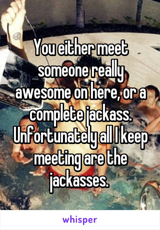 You either meet someone really awesome on here, or a complete jackass. Unfortunately all I keep meeting are the jackasses. 