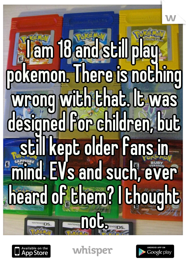 I am 18 and still play pokemon. There is nothing wrong with that. It was designed for children, but still kept older fans in mind. EVs and such, ever heard of them? I thought not.