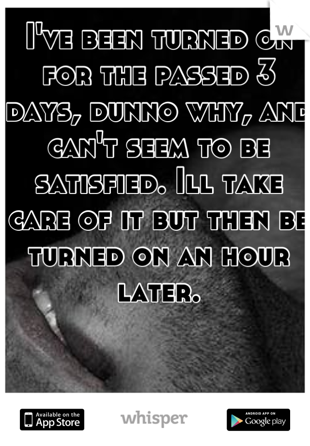 I've been turned on for the passed 3 days, dunno why, and can't seem to be satisfied. Ill take care of it but then be turned on an hour later.