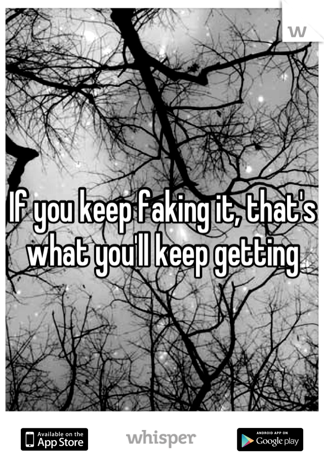If you keep faking it, that's what you'll keep getting