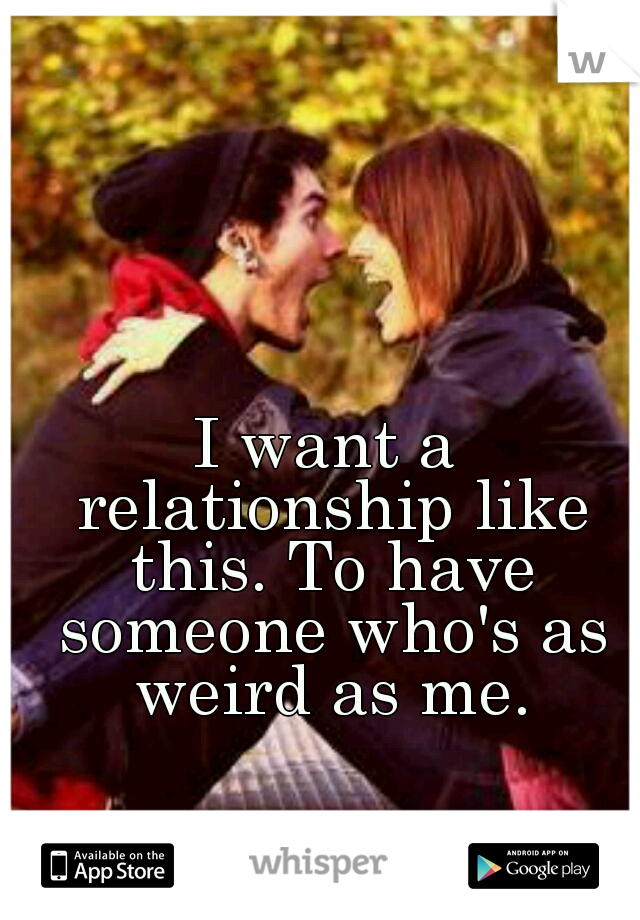 I want a relationship like this. To have someone who's as weird as me.