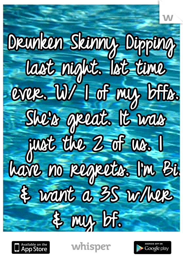 Drunken Skinny Dipping last night. 1st time ever. W/ 1 of my bffs. She's great. It was just the 2 of us. I have no regrets. I'm Bi. & want a 3S w/her & my bf.  