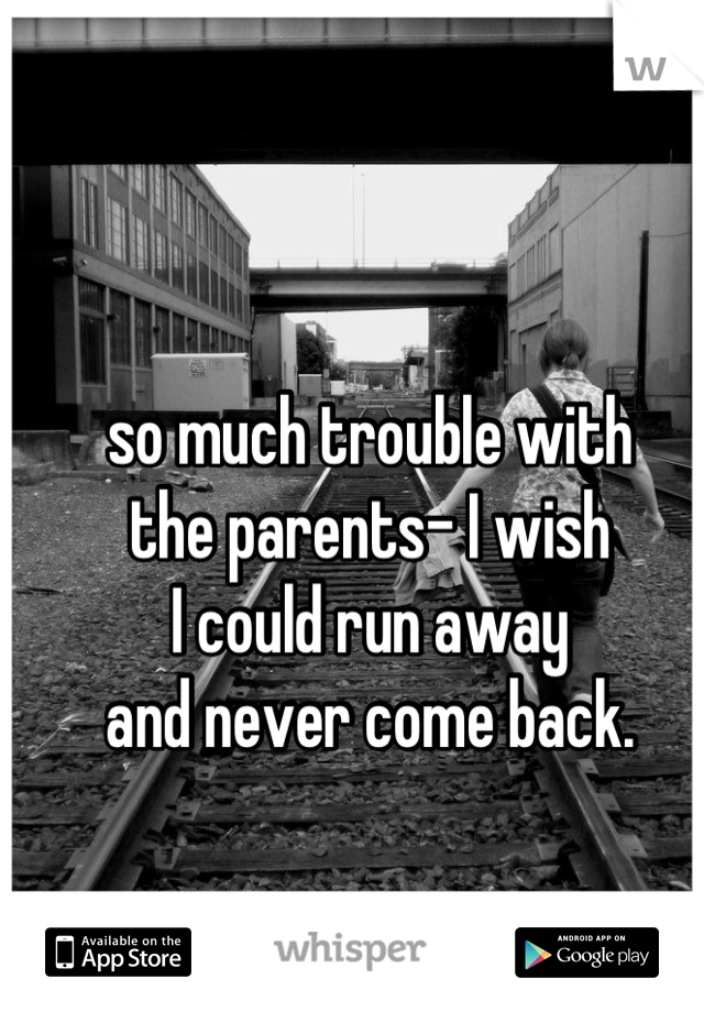 so much trouble with 
the parents- I wish 
I could run away 
and never come back.