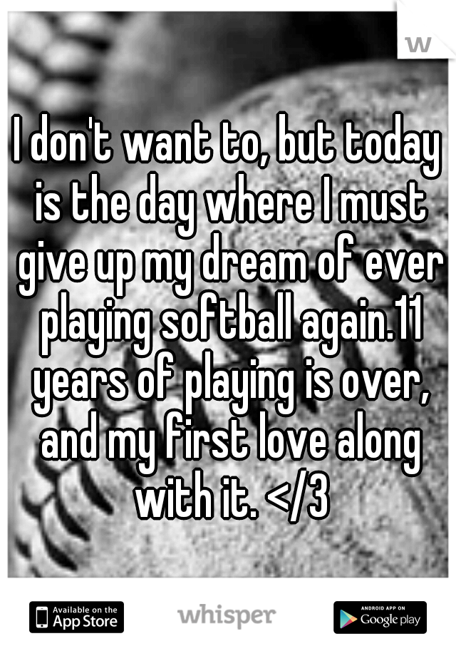 I don't want to, but today is the day where I must give up my dream of ever playing softball again.11 years of playing is over, and my first love along with it. </3