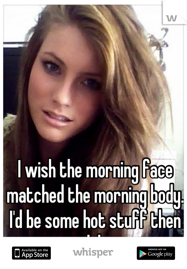 I wish the morning face matched the morning body. I'd be some hot stuff then lol.
