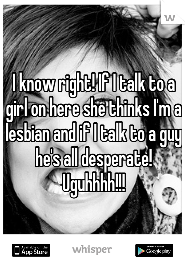 I know right! If I talk to a girl on here she thinks I'm a lesbian and if I talk to a guy  he's all desperate! Uguhhhh!!!