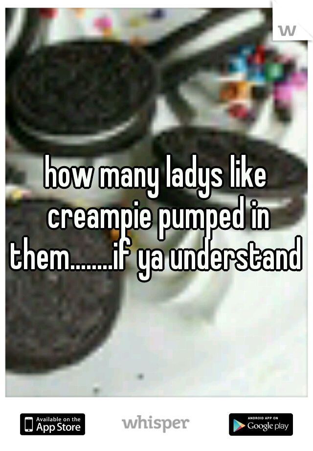 how many ladys like creampie pumped in them........if ya understand 