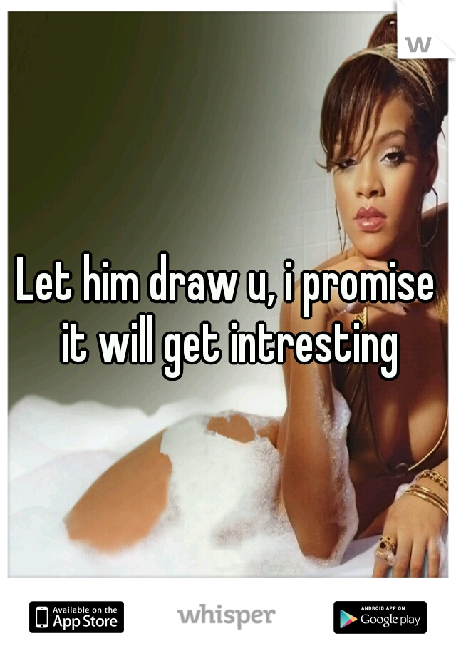 Let him draw u, i promise it will get intresting