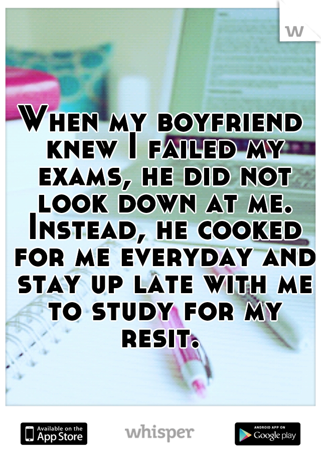 When my boyfriend knew I failed my exams, he did not look down at me. Instead, he cooked for me everyday and stay up late with me to study for my resit. 
