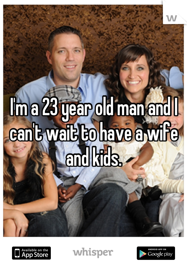 I'm a 23 year old man and I can't wait to have a wife and kids.