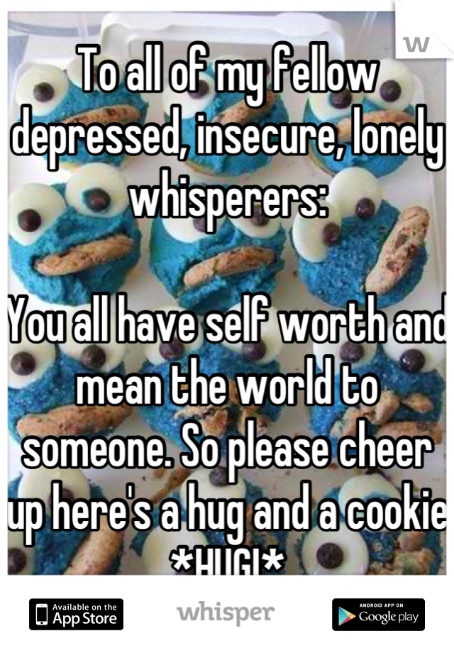 To all of my fellow depressed, insecure, lonely whisperers:

You all have self worth and mean the world to someone. So please cheer up here's a hug and a cookie
*HUG!*