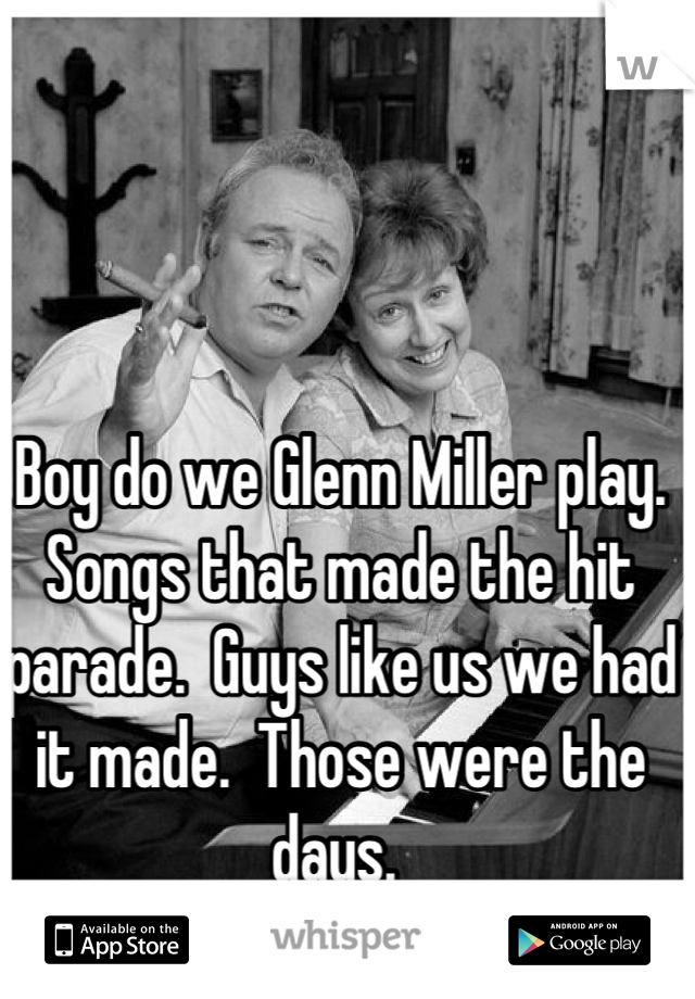 Boy do we Glenn Miller play.  Songs that made the hit parade.  Guys like us we had it made.  Those were the days. 