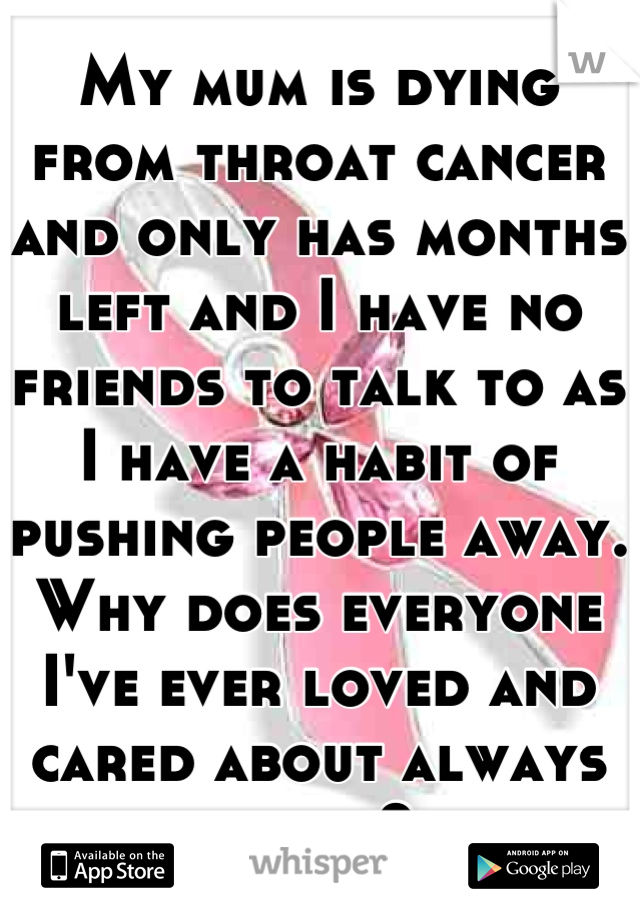 My mum is dying from throat cancer and only has months left and I have no friends to talk to as I have a habit of pushing people away.
Why does everyone I've ever loved and cared about always leave?