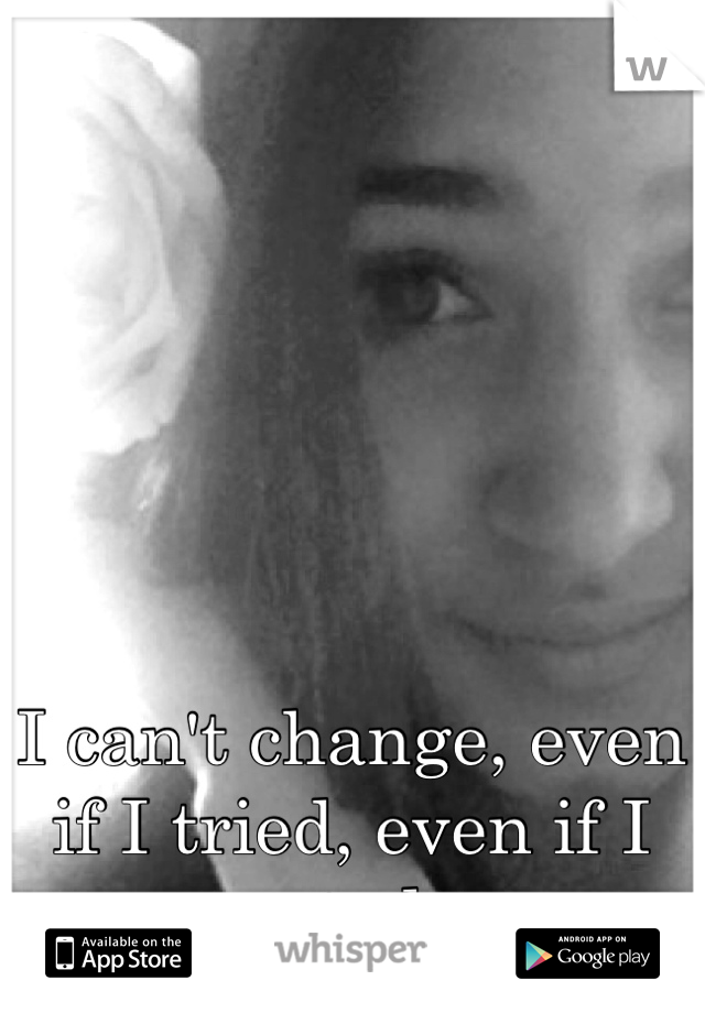 I can't change, even if I tried, even if I wanted to.