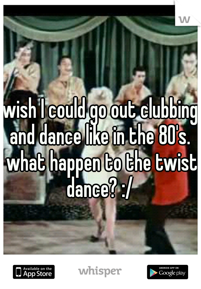 wish I could go out clubbing and dance like in the 80's.  what happen to the twist dance? :/ 