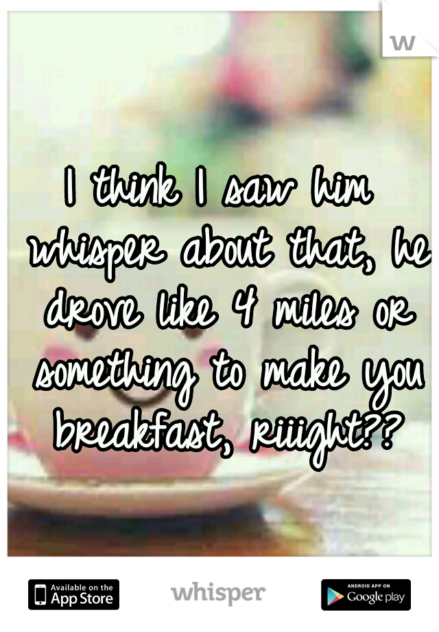 I think I saw him whisper about that, he drove like 4 miles or something to make you breakfast, riiight??
