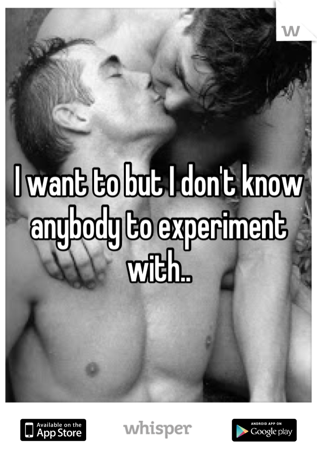 I want to but I don't know anybody to experiment with..