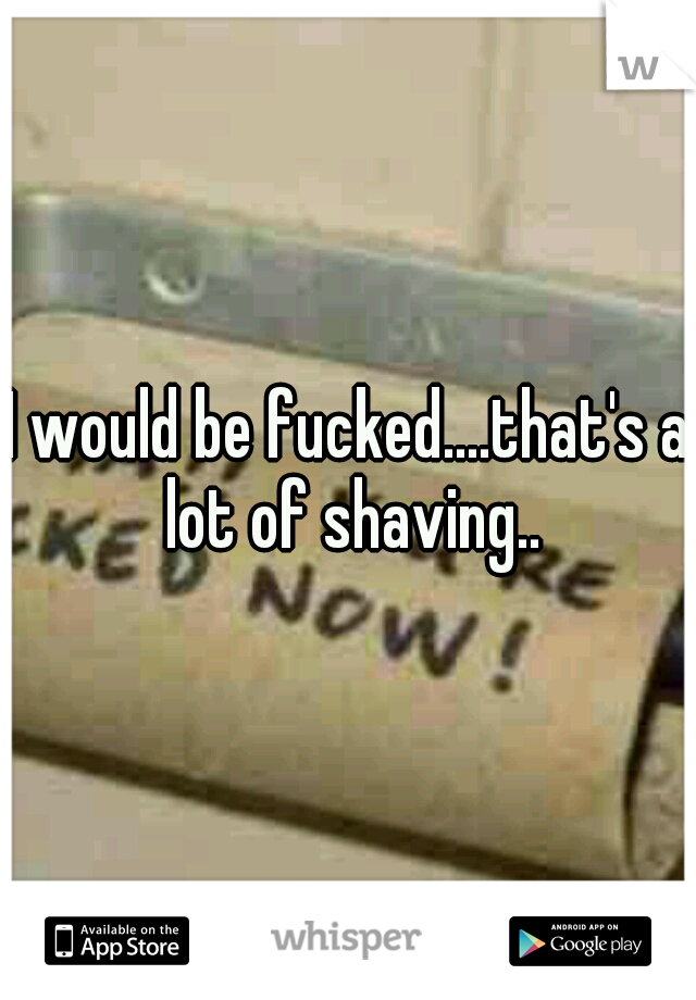 I would be fucked....that's a lot of shaving..