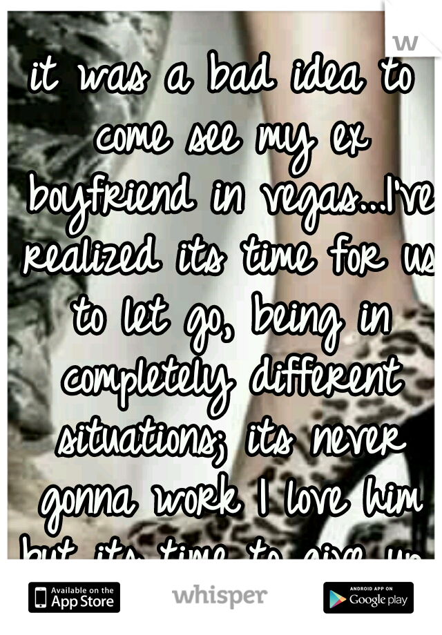 it was a bad idea to come see my ex boyfriend in vegas...I've realized its time for us to let go, being in completely different situations; its never gonna work I love him but its time to give up..