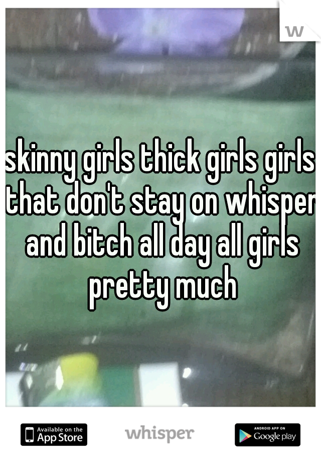 skinny girls thick girls girls that don't stay on whisper and bitch all day all girls pretty much
