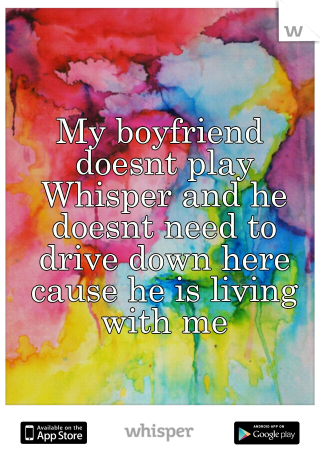 My boyfriend doesnt play Whisper and he doesnt need to drive down here cause he is living with me