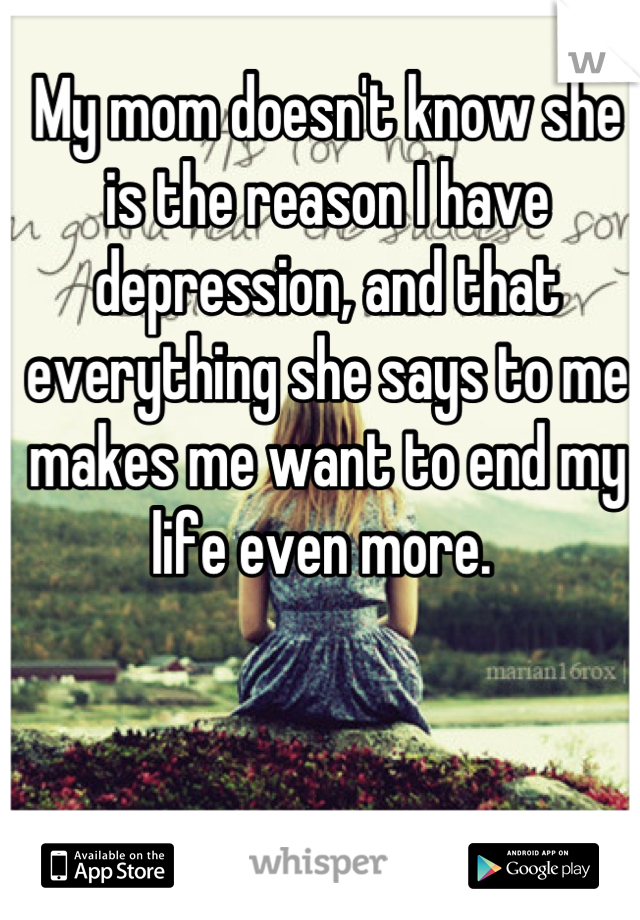 My mom doesn't know she is the reason I have depression, and that everything she says to me makes me want to end my life even more. 