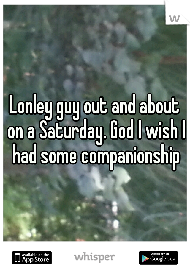 Lonley guy out and about on a Saturday. God I wish I had some companionship