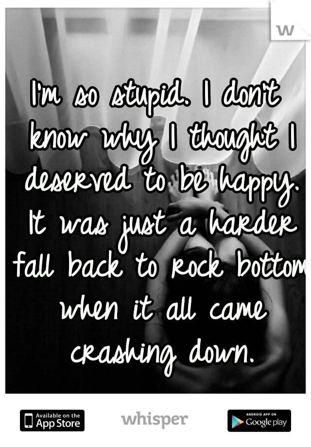 I'm so stupid. I don't know why I thought I deserved to be happy. It was just a harder fall back to rock bottom when it all came crashing down.