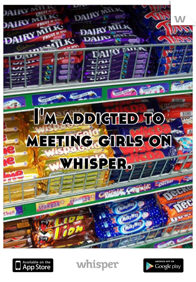 I'm addicted to meeting girls on whisper. 